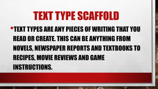 TEXT TYPE SCAFFOLD
•TEXT TYPES ARE ANY PIECES OF WRITING THAT YOU
READ OR CREATE. THIS CAN BE ANYTHING FROM
NOVELS, NEWSPAPER REPORTS AND TEXTBOOKS TO
RECIPES, MOVIE REVIEWS AND GAME
INSTRUCTIONS.
