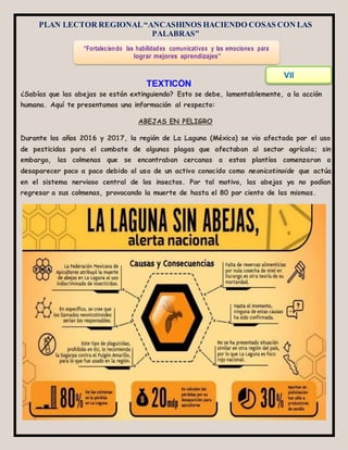 PLAN LECTOR REGIONAL“ANCASHINOS HACIENDO COSAS CON LAS
PALABRAS”
¿Sabías que las abejas se están extinguiendo? Esto se debe, lamentablemente, a la acción
humana. Aquí te presentamos una información al respecto:
ABEJAS EN PELIGRO
Durante los años 2016 y 2017, la región de La Laguna (México) se vio afectada por el uso
de pesticidas para el combate de algunas plagas que afectaban al sector agrícola; sin
embargo, las colmenas que se encontraban cercanas a estos plantíos comenzaron a
desaparecer poco a poco debido al uso de un activo conocido como neonicotinoide que actúa
en el sistema nervioso central de los insectos. Por tal motivo, las abejas ya no podían
regresar a sus colmenas, provocando la muerte de hasta el 80 por ciento de las mismas.
“Fortaleciendo las habilidades comunicativas y las emociones para
lograr mejores aprendizajes”
VII
CICLO
TEXTICÓN
N°10
 