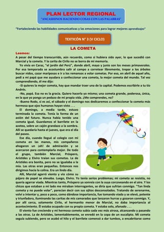 “Fortaleciendo las habilidades comunicativas y las emociones para lograr mejores aprendizajes”
LA COMETA
Leemos:
A pesar del tiempo transcurrido, aún recuerdo, como si hubiera sido ayer, lo que sucedió con
Marcial y la cometa. Y la carita de Cirilo no se borra de mi memoria.
Yo vivía en Caraz, "el jardín del Perú", donde abril, mayo y junio son los meses primaverales.
Por esa temporada se acostumbra salir al campo a corretear libremente, trepar a los árboles
buscar nidos, cazar mariposas e ir a los remansos a volar cometas. Por eso, en abril de aquel año,
pedí a mi papá que me ayudara a confeccionar una cometa, la mejor cometa del mundo. Tal vez
comprendiendo, él me dijo:
-Si quieres la mejor cometa, hay que mandar traer una de la capital. Podemos escribirle a tu tío
Andrés.
-No, papá. Esa no es la gracia. Quiero hacerla yo mismo; una cometa grande, poderosa, única,
en la que yo ponga un pedazo de mi propia vida. ¿Me comprendes, no?
-Bueno Rodo, si es así, el sábado y el domingo nos dedicaremos a confeccionar la cometa más
hermosa que ojos humanos hayan visto . . .
El domingo, a media tarde, estuvo
terminada la cometa. Tenía la forma de un
avión del futuro. Nunca había tenido una
cometa igual. Guardamos el barrilete en la
azotea, sobre un cajón grandazo a la sombra.
Allí se quedaría hasta el jueves, que era el día
del paseo.
Ese día, cuando llegué al colegio con mi
cometa en las manos, mis compañeros
ahogaron un ¡ah! de admiración y se
acercaron para contemplarla mejor. De todo
el grupo, también Marcial, Próspero,
Arístides y Elviro traían sus cometas. La de
Arístides era bonita, pero no se igualaba a la
mía. Las otras eran pequeñas. Entonces nos
dirigimos hacia la colina. Era un lindo día.
Allí, Marcial agarró viento y vio cómo su
pájaro de papel se elevaba. Luego, Elviro. Yo tenía serios problemas; mi cometa se resistía, no
quería agarrar viada. Mientras tanto, Próspero ya sonreía con la suya corcoveando en el aire. Y los
chicos que estaban a mi lado me miraban interrogantes, se diría que sufrían conmigo. "Tan linda
cometa y no puede volar", parecían decir con sus ojitos desconsolados. Tratando de serenarme,
volví a intentar y, poco a poco, como dándose importancia, fue tomando viada y se elevó, potente
y triunfadora, iluminando las caritas de mis camaradas que lanzaron hurras y gozaron conmigo. Y,
por allí cerca, solamente Cirilo, el hermanito menor de Marcial, no daba importancia al
acontecimiento. Él estaba ocupado con su propia cometa. Y estaba solo, afanado . . .
El viento fue creciendo y mi hermosa cometa subía cada vez más airosa, alcanzando y pasando
a las otras. La de Arístides, lamentablemente, se enredó en la copa de un eucalipto. Mi cometa
seguía subiendo, pero se acabó el hilo y el barrilete comenzó a dar tumbos, a encabritarse como
PLAN LECTOR REGIONAL
“ANCASHINOS HACIENDO COSAS CON LAS PALABRAS”
TEXTICÓN N° 3 (V CICLO)
 