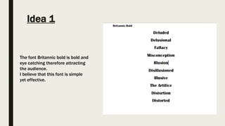 Idea 1
The font Britannic bold is bold and
eye catching therefore attracting
the audience.
I believe that this font is simple
yet effective.
 