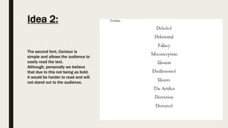 Idea 2:
The second font, Centaur is
simple and allows the audience to
easily read the text.
Although, personally we believe
that due to this not being as bold,
it would be harder to read and will
not stand out to the audience.
 