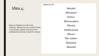 Idea 4:
Idea 4 is simplistic as well as eye
catching. Modern No.20 is similar to idea
2. Personally, I believe that this text is
professional and easy to read for viewers.
 