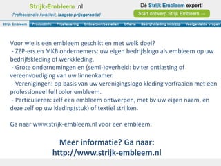 Voor wie is een embleem geschikt en met welk doel?
 - ZZP-ers en MKB ondernemers: uw eigen bedrijfslogo als embleem op uw
bedrijfskleding of werkkleding.
 - Grote ondernemingen en (semi-)overheid: bv ter ontlasting of
vereenvoudiging van uw linnenkamer.
 - Verenigingen: op basis van uw verenigingslogo kleding verfraaien met een
professioneel full color embleem.
 - Particulieren: zelf een embleem ontwerpen, met bv uw eigen naam, en
deze zelf op uw kleding(stuk) of textiel strijken.

Ga naar www.strijk-embleem.nl voor een embleem.

                 Meer informatie? Ga naar:
               http://www.strijk-embleem.nl
 