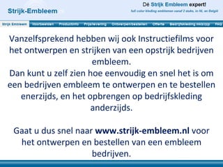 Vanzelfsprekend hebben wij ook Instructiefilms voor
het ontwerpen en strijken van een opstrijk bedrijven
                      embleem.
Dan kunt u zelf zien hoe eenvoudig en snel het is om
een bedrijven embleem te ontwerpen en te bestellen
   enerzijds, en het opbrengen op bedrijfskleding
                      anderzijds.

 Gaat u dus snel naar www.strijk-embleem.nl voor
  het ontwerpen en bestellen van een embleem
                     bedrijven.
 