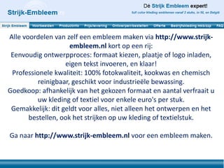 Alle voordelen van zelf een embleem maken via http://www.strijk-
                     embleem.nl kort op een rij:
 Eenvoudig ontwerpproces: formaat kiezen, plaatje of logo inladen,
                   eigen tekst invoeren, en klaar!
 Professionele kwaliteit: 100% fotokwaliteit, kookwas en chemisch
          reinigbaar, geschikt voor industrieële bewassing.
Goedkoop: afhankelijk van het gekozen formaat en aantal verfraait u
          uw kleding of textiel voor enkele euro's per stuk.
 Gemakkelijk: dit geldt voor alles, niet alleen het ontwerpen en het
       bestellen, ook het strijken op uw kleding of textielstuk.

Ga naar http://www.strijk-embleem.nl voor een embleem maken.
 