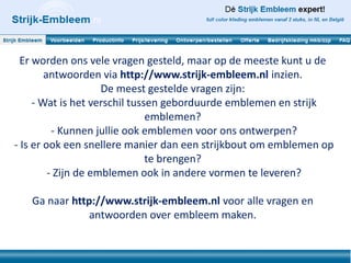 Er worden ons vele vragen gesteld, maar op de meeste kunt u de
        antwoorden via http://www.strijk-embleem.nl inzien.
                     De meest gestelde vragen zijn:
     - Wat is het verschil tussen geborduurde emblemen en strijk
                               emblemen?
          - Kunnen jullie ook emblemen voor ons ontwerpen?
- Is er ook een snellere manier dan een strijkbout om emblemen op
                               te brengen?
         - Zijn de emblemen ook in andere vormen te leveren?

   Ga naar http://www.strijk-embleem.nl voor alle vragen en
               antwoorden over embleem maken.
 
