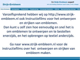 Vanzelfsprekend hebben wij op http://www.strijk-
embleem.nl ook Instructiefilms voor het ontwerpen
             en strijken van emblemen.
  Dan kunt u zelf zien hoe eenvoudig en snel het is
    om emblemen te ontwerpen en te bestellen
 enerzijds, en het opbrengen op textiel anderzijds.

      Ga naar www.strijk-embleem.nl voor de
instructiefilms over het ontwerpen en strijken van
                 embleem maken.
 
