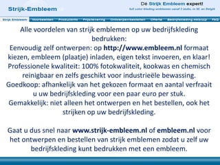 Alle voordelen van strijk emblemen op uw bedrijfskleding
bedrukken:
Eenvoudig zelf ontwerpen: op http://www.embleem.nl formaat
kiezen, embleem (plaatje) inladen, eigen tekst invoeren, en klaar!
Professionele kwaliteit: 100% fotokwaliteit, kookwas en chemisch
reinigbaar en zelfs geschikt voor industrieële bewassing.
Goedkoop: afhankelijk van het gekozen formaat en aantal verfraait
u uw bedrijfskleding voor een paar euro per stuk.
Gemakkelijk: niet alleen het ontwerpen en het bestellen, ook het
strijken op uw bedrijfskleding.
Gaat u dus snel naar www.strijk-embleem.nl of embleem.nl voor
het ontwerpen en bestellen van strijk emblemen zodat u zelf uw
bedrijfskleding kunt bedrukken met een embleem.
 