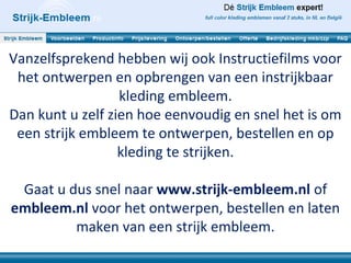 Vanzelfsprekend hebben wij ook Instructiefilms voor
het ontwerpen en opbrengen van een instrijkbaar
kleding embleem.
Dan kunt u zelf zien hoe eenvoudig en snel het is om
een strijk embleem te ontwerpen, bestellen en op
kleding te strijken.
Gaat u dus snel naar www.strijk-embleem.nl of
embleem.nl voor het ontwerpen, bestellen en laten
maken van een strijk embleem.
 