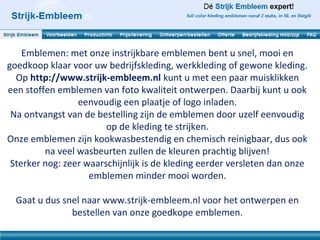 Emblemen: met onze instrijkbare emblemen bent u snel, mooi en
goedkoop klaar voor uw bedrijfskleding, werkkleding of gewone kleding.
  Op http://www.strijk-embleem.nl kunt u met een paar muisklikken
een stoffen emblemen van foto kwaliteit ontwerpen. Daarbij kunt u ook
                 eenvoudig een plaatje of logo inladen.
 Na ontvangst van de bestelling zijn de emblemen door uzelf eenvoudig
                        op de kleding te strijken.
Onze emblemen zijn kookwasbestendig en chemisch reinigbaar, dus ook
         na veel wasbeurten zullen de kleuren prachtig blijven!
 Sterker nog: zeer waarschijnlijk is de kleding eerder versleten dan onze
                    emblemen minder mooi worden.

  Gaat u dus snel naar www.strijk-embleem.nl voor het ontwerpen en
               bestellen van onze goedkope emblemen.
 