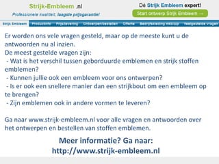 Er worden ons vele vragen gesteld, maar op de meeste kunt u de
antwoorden nu al inzien.
De meest gestelde vragen zijn:
 - Wat is het verschil tussen geborduurde emblemen en strijk stoffen
emblemen?
 - Kunnen jullie ook een embleem voor ons ontwerpen?
 - Is er ook een snellere manier dan een strijkbout om een embleem op
te brengen?
 - Zijn emblemen ook in andere vormen te leveren?

Ga naar www.strijk-embleem.nl voor alle vragen en antwoorden over
het ontwerpen en bestellen van stoffen emblemen.
                  Meer informatie? Ga naar:
                http://www.strijk-embleem.nl
 