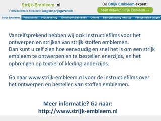 Vanzelfsprekend hebben wij ook Instructiefilms voor het
ontwerpen en strijken van strijk stoffen emblemen.
Dan kunt u zelf zien hoe eenvoudig en snel het is om een strijk
embleem te ontwerpen en te bestellen enerzijds, en het
opbrengen op textiel of kleding anderzijds.

Ga naar www.strijk-embleem.nl voor de instructiefilms over
het ontwerpen en bestellen van stoffen emblemen.


              Meer informatie? Ga naar:
            http://www.strijk-embleem.nl
 