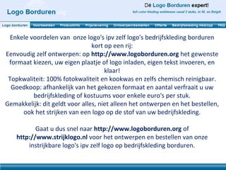 Enkele voordelen van onze logo's ipv zelf logo's bedrijfskleding borduren
                                kort op een rij:
Eenvoudig zelf ontwerpen: op http://www.logoborduren.org het gewenste
 formaat kiezen, uw eigen plaatje of logo inladen, eigen tekst invoeren, en
                                     klaar!
 Topkwaliteit: 100% fotokwaliteit en kookwas en zelfs chemisch reinigbaar.
  Goedkoop: afhankelijk van het gekozen formaat en aantal verfraait u uw
          bedrijfskleding of kostuums voor enkele euro's per stuk.
Gemakkelijk: dit geldt voor alles, niet alleen het ontwerpen en het bestellen,
      ook het strijken van een logo op de stof van uw bedrijfskleding.

           Gaat u dus snel naar http://www.logoborduren.org of
    http://www.strijklogo.nl voor het ontwerpen en bestellen van onze
        instrijkbare logo's ipv zelf logo op bedrijfskleding borduren.
 