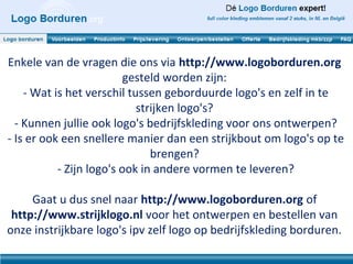 Enkele van de vragen die ons via http://www.logoborduren.org
                          gesteld worden zijn:
    - Wat is het verschil tussen geborduurde logo's en zelf in te
                            strijken logo's?
  - Kunnen jullie ook logo's bedrijfskleding voor ons ontwerpen?
- Is er ook een snellere manier dan een strijkbout om logo's op te
                               brengen?
           - Zijn logo's ook in andere vormen te leveren?

     Gaat u dus snel naar http://www.logoborduren.org of
 http://www.strijklogo.nl voor het ontwerpen en bestellen van
onze instrijkbare logo's ipv zelf logo op bedrijfskleding borduren.
 