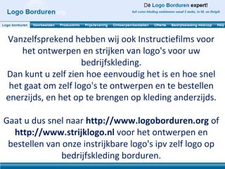 Vanzelfsprekend hebben wij ook Instructiefilms voor
    het ontwerpen en strijken van logo's voor uw
                    bedrijfskleding.
Dan kunt u zelf zien hoe eenvoudig het is en hoe snel
 het gaat om zelf logo's te ontwerpen en te bestellen
enerzijds, en het op te brengen op kleding anderzijds.

Gaat u dus snel naar http://www.logoborduren.org of
  http://www.strijklogo.nl voor het ontwerpen en
 bestellen van onze instrijkbare logo's ipv zelf logo op
              bedrijfskleding borduren.
 