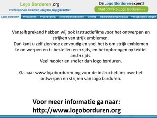 Vanzelfsprekend hebben wij ook Instructiefilms voor het ontwerpen en
                      strijken van strijk emblemen.
 Dan kunt u zelf zien hoe eenvoudig en snel het is om strijk emblemen
  te ontwerpen en te bestellen enerzijds, en het opbrengen op textiel
                                anderzijds.
              Veel mooier en sneller dan logo borduren.

   Ga naar www.logoborduren.org voor de instructiefilms over het
             ontwerpen en strijken van logo borduren.



          Voor meer informatie ga naar:
          http://www.logoborduren.org
 