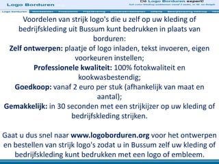 Voordelen van strijk logo's die u zelf op uw kleding of
bedrijfskleding uit Bussum kunt bedrukken in plaats van
borduren:
Zelf ontwerpen: plaatje of logo inladen, tekst invoeren, eigen
voorkeuren instellen;
Professionele kwaliteit: 100% fotokwaliteit en
kookwasbestendig;
Goedkoop: vanaf 2 euro per stuk (afhankelijk van maat en
aantal);
Gemakkelijk: in 30 seconden met een strijkijzer op uw kleding of
bedrijfskleding strijken.
Gaat u dus snel naar www.logoborduren.org voor het ontwerpen
en bestellen van strijk logo's zodat u in Bussum zelf uw kleding of
bedrijfskleding kunt bedrukken met een logo of embleem.
 