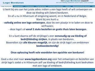 U bent bij ons aan het juiste adres indien u een logo heeft of wilt ontwerpen en
deze op kleding wilt (laten) borduren.
En of u nu in Hilversum of omgeving woont, en in Nederland of Belgie.
Want bij ons kunt u:
- volledig online een logo ontwerpen, door bv een plaatje in te laden en deze te
verfraaien;
- deze logo's al vanaf 2 stuks bestellen en gratis thuis laten bezorgen.
En u kunt daarna zelf de strijklogo's zeer eenvoudig op uw kleding of
bedrijfskleding strijken, in plaats van borduren.
Bovendien zijn alle kleuren mogelijk, en zijn de strijk logo's en emblemen
kookwasbestendig!
Onze oplossing heeft vele voordelen ten opzichte van borduren!
Gaat u dus snel naar www.logoborduren.org voor het ontwerpen en bestellen van
strijk logo's zodat u in Hilversum zelf uw kleding of bedrijfskleding kunt bedrukken
met een logo of embleem.
 