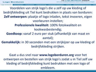 Voordelen van strijk logo's die u zelf op uw kleding of
bedrijfskleding uit Tiel kunt bedrukken in plaats van borduren:
Zelf ontwerpen: plaatje of logo inladen, tekst invoeren, eigen
voorkeuren instellen;
Professionele kwaliteit: 100% fotokwaliteit en
kookwasbestendig;
Goedkoop: vanaf 2 euro per stuk (afhankelijk van maat en
aantal);
Gemakkelijk: in 30 seconden met een strijkijzer op uw kleding of
bedrijfskleding strijken.
Gaat u dus snel naar www.logoborduren.org voor het
ontwerpen en bestellen van strijk logo's zodat u in Tiel zelf uw
kleding of bedrijfskleding kunt bedrukken met een logo of
embleem.
 