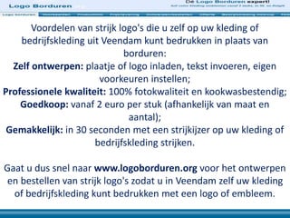 Voordelen van strijk logo's die u zelf op uw kleding of
bedrijfskleding uit Veendam kunt bedrukken in plaats van
borduren:
Zelf ontwerpen: plaatje of logo inladen, tekst invoeren, eigen
voorkeuren instellen;
Professionele kwaliteit: 100% fotokwaliteit en kookwasbestendig;
Goedkoop: vanaf 2 euro per stuk (afhankelijk van maat en
aantal);
Gemakkelijk: in 30 seconden met een strijkijzer op uw kleding of
bedrijfskleding strijken.
Gaat u dus snel naar www.logoborduren.org voor het ontwerpen
en bestellen van strijk logo's zodat u in Veendam zelf uw kleding
of bedrijfskleding kunt bedrukken met een logo of embleem.
 