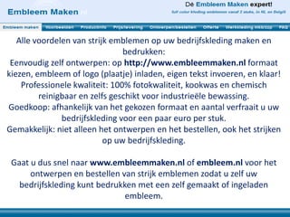 Alle voordelen van strijk emblemen op uw bedrijfskleding maken en
bedrukken:
Eenvoudig zelf ontwerpen: op http://www.embleemmaken.nl formaat
kiezen, embleem of logo (plaatje) inladen, eigen tekst invoeren, en klaar!
Professionele kwaliteit: 100% fotokwaliteit, kookwas en chemisch
reinigbaar en zelfs geschikt voor industrieële bewassing.
Goedkoop: afhankelijk van het gekozen formaat en aantal verfraait u uw
bedrijfskleding voor een paar euro per stuk.
Gemakkelijk: niet alleen het ontwerpen en het bestellen, ook het strijken
op uw bedrijfskleding.
Gaat u dus snel naar www.embleemmaken.nl of embleem.nl voor het
ontwerpen en bestellen van strijk emblemen zodat u zelf uw
bedrijfskleding kunt bedrukken met een zelf gemaakt of ingeladen
embleem.
 