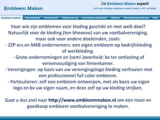 Voor wie zijn emblemen voor kleding geschikt en met welk doel?
  Natuurlijk voor de kleding (ten bheoeve) van uw voetbalvereniging,
                 maar ook voor andere doeleinden, zoals:
- ZZP-ers en MKB ondernemers: een eigen embleem op bedrijfskleding
                              of werkkleding.
     - Grote ondernemingen en (semi-)overheid: bv ter ontlasting of
                    vereenvoudiging van linnenkamer.
- Verenigingen: op basis van uw verenigingslogo kleding verfraaien met
                   een professioneel full color embleem.
  - Particulieren: zelf een embleem ontwerpen, met als basis uw eigen
     logo en bv uw eigen naam, en deze zelf op uw kleding strijken.

Gaat u dus snel naar http://www.embleemmaken.nl om een mooi en
          goedkoop embleem voetbalvereniging te maken.
 