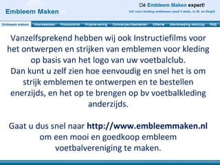 Vanzelfsprekend hebben wij ook Instructiefilms voor
het ontwerpen en strijken van emblemen voor kleding
      op basis van het logo van uw voetbalclub.
 Dan kunt u zelf zien hoe eenvoudig en snel het is om
    strijk emblemen te ontwerpen en te bestellen
 enerzijds, en het op te brengen op bv voetbalkleding
                       anderzijds.

Gaat u dus snel naar http://www.embleemmaken.nl
        om een mooi en goedkoop embleem
            voetbalvereniging te maken.
 