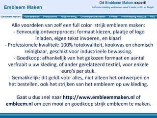 Alle voordelen van zelf een full color strijk embleem maken:
     - Eenvoudig ontwerpproces: formaat kiezen, plaatje of logo
               inladen, eigen tekst invoeren, en klaar!
- Professionele kwaliteit: 100% fotokwaliteit, kookwas en chemisch
          reinigbaar, geschikt voor industrieële bewassing.
     - Goedkoop: afhankelijk van het gekozen formaat en aantal
  verfraait u uw kleding, of ander gerelateerd textiel, voor enkele
                           euro's per stuk.
  - Gemakkelijk: dit geldt voor alles, niet alleen het ontwerpen en
  het bestellen, ook het strijken van het embleem op uw kleding.

    Gaat u dus snel naar http://www.embleemmaken.nl of
embleem.nl om een mooi en goedkoop strijk embleem te maken.
 