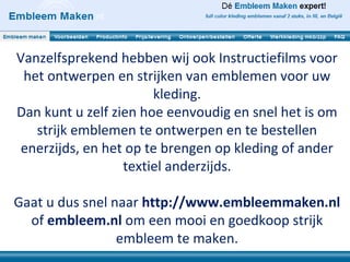 Vanzelfsprekend hebben wij ook Instructiefilms voor
 het ontwerpen en strijken van emblemen voor uw
                       kleding.
Dan kunt u zelf zien hoe eenvoudig en snel het is om
   strijk emblemen te ontwerpen en te bestellen
 enerzijds, en het op te brengen op kleding of ander
                  textiel anderzijds.

Gaat u dus snel naar http://www.embleemmaken.nl
  of embleem.nl om een mooi en goedkoop strijk
                 embleem te maken.
 