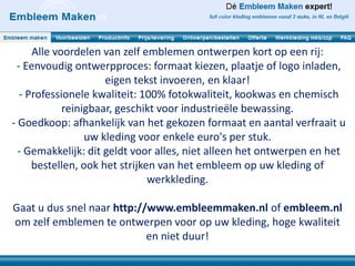 Alle voordelen van zelf emblemen ontwerpen kort op een rij:
 - Eenvoudig ontwerpproces: formaat kiezen, plaatje of logo inladen,
                     eigen tekst invoeren, en klaar!
  - Professionele kwaliteit: 100% fotokwaliteit, kookwas en chemisch
            reinigbaar, geschikt voor industrieële bewassing.
- Goedkoop: afhankelijk van het gekozen formaat en aantal verfraait u
                 uw kleding voor enkele euro's per stuk.
  - Gemakkelijk: dit geldt voor alles, niet alleen het ontwerpen en het
     bestellen, ook het strijken van het embleem op uw kleding of
                               werkkleding.

Gaat u dus snel naar http://www.embleemmaken.nl of embleem.nl
om zelf emblemen te ontwerpen voor op uw kleding, hoge kwaliteit
                            en niet duur!
 