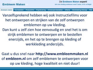 Vanzelfsprekend hebben wij ook Instructiefilms voor
 het ontwerpen en strijken van de zelf ontwerpen
              emblemen op uw kleding.
Dan kunt u zelf zien hoe eenvoudig en snel het is om
   strijk emblemen te ontwerpen en te bestellen
    enerzijds, en het op te brengen op kleding of
               werkkleding anderzijds.

Gaat u dus snel naar http://www.embleemmaken.nl
of embleem.nl om zelf emblemen te ontwerpen voor
     op uw kleding, hoge kwaliteit en niet duur!
 