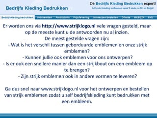 Er worden ons via http://www.strijklogo.nl vele vragen gesteld, maar
              op de meeste kunt u de antwoorden nu al inzien.
                        De meest gestelde vragen zijn:
    - Wat is het verschil tussen geborduurde emblemen en onze strijk
                                emblemen?
            - Kunnen jullie ook emblemen voor ons ontwerpen?
- Is er ook een snellere manier dan een strijkbout om een embleem op
                                te brengen?
         - Zijn strijk emblemen ook in andere vormen te leveren?

Ga dus snel naar www.strijklogo.nl voor het ontwerpen en bestellen
van strijk emblemen zodat u zelf bedrijfskleding kunt bedrukken met
                          een embleem.
 