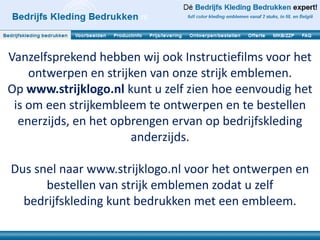 Vanzelfsprekend hebben wij ook Instructiefilms voor het
    ontwerpen en strijken van onze strijk emblemen.
Op www.strijklogo.nl kunt u zelf zien hoe eenvoudig het
 is om een strijkembleem te ontwerpen en te bestellen
  enerzijds, en het opbrengen ervan op bedrijfskleding
                       anderzijds.

Dus snel naar www.strijklogo.nl voor het ontwerpen en
      bestellen van strijk emblemen zodat u zelf
  bedrijfskleding kunt bedrukken met een embleem.
 