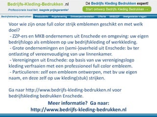 Voor wie zijn onze full color strijk emblemen geschikt en met welk
doel?
- ZZP-ers en MKB ondernemers uit Enschede en omgeving: uw eigen
bedrijfslogo als embleem op uw bedrijfskleding of werkkleding.
- Grote ondernemingen en (semi-)overheid uit Enschede: bv ter
ontlasting of vereenvoudiging van uw linnenkamer.
- Verenigingen uit Enschede: op basis van uw verenigingslogo
kleding verfraaien met een professioneel full color embleem.
- Particulieren: zelf een embleem ontwerpen, met bv uw eigen
naam, en deze zelf op uw kleding(stuk) strijken.

Ga naar http://www.bedrijfs-kleding-bedrukken.nl voor
bedrijfskleding bedrukken Enschede.
                 Meer informatie? Ga naar:
          http://www.bedrijfs-kleding-bedrukken.nl
 