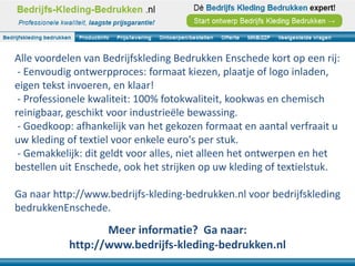 Alle voordelen van Bedrijfskleding Bedrukken Enschede kort op een rij:
 - Eenvoudig ontwerpproces: formaat kiezen, plaatje of logo inladen,
eigen tekst invoeren, en klaar!
 - Professionele kwaliteit: 100% fotokwaliteit, kookwas en chemisch
reinigbaar, geschikt voor industrieële bewassing.
 - Goedkoop: afhankelijk van het gekozen formaat en aantal verfraait u
uw kleding of textiel voor enkele euro's per stuk.
 - Gemakkelijk: dit geldt voor alles, niet alleen het ontwerpen en het
bestellen uit Enschede, ook het strijken op uw kleding of textielstuk.

Ga naar http://www.bedrijfs-kleding-bedrukken.nl voor bedrijfskleding
bedrukkenEnschede.
                  Meer informatie? Ga naar:
           http://www.bedrijfs-kleding-bedrukken.nl
 
