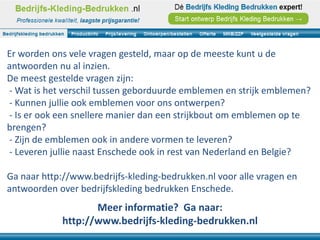 Er worden ons vele vragen gesteld, maar op de meeste kunt u de
antwoorden nu al inzien.
De meest gestelde vragen zijn:
- Wat is het verschil tussen geborduurde emblemen en strijk emblemen?
- Kunnen jullie ook emblemen voor ons ontwerpen?
- Is er ook een snellere manier dan een strijkbout om emblemen op te
brengen?
- Zijn de emblemen ook in andere vormen te leveren?
- Leveren jullie naast Enschede ook in rest van Nederland en Belgie?

Ga naar http://www.bedrijfs-kleding-bedrukken.nl voor alle vragen en
antwoorden over bedrijfskleding bedrukken Enschede.
                   Meer informatie? Ga naar:
            http://www.bedrijfs-kleding-bedrukken.nl
 