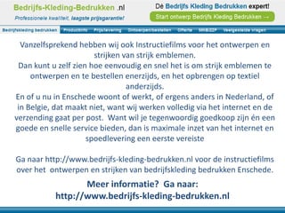 Vanzelfsprekend hebben wij ook Instructiefilms voor het ontwerpen en
                       strijken van strijk emblemen.
 Dan kunt u zelf zien hoe eenvoudig en snel het is om strijk emblemen te
     ontwerpen en te bestellen enerzijds, en het opbrengen op textiel
                                 anderzijds.
En of u nu in Enschede woont of werkt, of ergens anders in Nederland, of
 in Belgie, dat maakt niet, want wij werken volledig via het internet en de
verzending gaat per post. Want wil je tegenwoordig goedkoop zijn én een
goede en snelle service bieden, dan is maximale inzet van het internet en
                     spoedlevering een eerste vereiste

Ga naar http://www.bedrijfs-kleding-bedrukken.nl voor de instructiefilms
over het ontwerpen en strijken van bedrijfskleding bedrukken Enschede.
                  Meer informatie? Ga naar:
           http://www.bedrijfs-kleding-bedrukken.nl
 