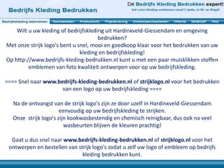 Wilt u uw kleding of bedrijfskleding uit Hardinxveld-Giessendam en omgeving 
bedrukken? 
Met onze strijk logo's bent u snel, mooi en goedkoop klaar voor het bedrukken van uw 
kleding en bedrijfskleding! 
Op http://www.bedrijfs-kleding-bedrukken.nl kunt u met een paar muisklikken stoffen 
emblemen van foto kwaliteit ontwerpen voor op uw bedrijfskleding. 
==== Snel naar www.bedrijfs-kleding-bedrukken.nl of strijklogo.nl voor het bedrukken 
van een logo op uw bedrijfskleding ==== 
Na de ontvangst van de strijk logo's zijn ze door uzelf in Hardinxveld-Giessendam 
eenvoudig op uw bedrijfskleding te strijken. 
Onze strijk logo's zijn kookwasbestendig en chemisch reinigbaar, dus ook na veel 
wasbeurten blijven de kleuren prachtig! 
Gaat u dus snel naar www.bedrijfs-kleding-bedrukken.nl of strijklogo.nl voor het 
ontwerpen en bestellen van strijk logo's zodat u zelf uw logo of embleem op bedrijfs 
kleding bedrukken kunt. 
 