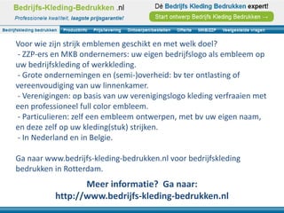 Voor wie zijn strijk emblemen geschikt en met welk doel?
 - ZZP-ers en MKB ondernemers: uw eigen bedrijfslogo als embleem op
uw bedrijfskleding of werkkleding.
 - Grote ondernemingen en (semi-)overheid: bv ter ontlasting of
vereenvoudiging van uw linnenkamer.
 - Verenigingen: op basis van uw verenigingslogo kleding verfraaien met
een professioneel full color embleem.
 - Particulieren: zelf een embleem ontwerpen, met bv uw eigen naam,
en deze zelf op uw kleding(stuk) strijken.
 - In Nederland en in Belgie.

Ga naar www.bedrijfs-kleding-bedrukken.nl voor bedrijfskleding
bedrukken in Rotterdam.
                  Meer informatie? Ga naar:
           http://www.bedrijfs-kleding-bedrukken.nl
 