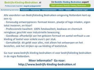 Alle voordelen van Bedrijfskleding Bedrukken omgeving Rotterdam kort op
een rij:
 - Eenvoudig ontwerpproces: formaat kiezen, plaatje of logo inladen, eigen
tekst invoeren, en klaar!
 - Professionele kwaliteit: 100% fotokwaliteit, kookwas en chemisch
reinigbaar, geschikt voor industrieële bewassing.
 - Goedkoop: afhankelijk van het gekozen formaat en aantal verfraait u uw
kleding of textiel voor enkele euro's per stuk.
 - Gemakkelijk: dit geldt voor alles, niet alleen het ontwerpen en het
bestellen, ook het strijken op uw kleding of textielstuk.

Ga naar www.bedrijfs-kleding-bedrukken.nl voor bedrijfskleding bedrukken
in de regio Rotterdam.
                   Meer informatie? Ga naar:
            http://www.bedrijfs-kleding-bedrukken.nl
 