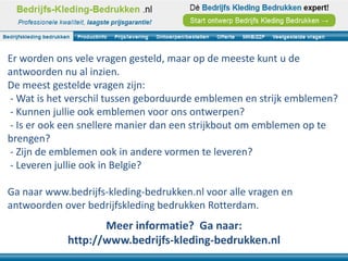 Er worden ons vele vragen gesteld, maar op de meeste kunt u de
antwoorden nu al inzien.
De meest gestelde vragen zijn:
- Wat is het verschil tussen geborduurde emblemen en strijk emblemen?
- Kunnen jullie ook emblemen voor ons ontwerpen?
- Is er ook een snellere manier dan een strijkbout om emblemen op te
brengen?
- Zijn de emblemen ook in andere vormen te leveren?
- Leveren jullie ook in Belgie?

Ga naar www.bedrijfs-kleding-bedrukken.nl voor alle vragen en
antwoorden over bedrijfskleding bedrukken Rotterdam.
                   Meer informatie? Ga naar:
            http://www.bedrijfs-kleding-bedrukken.nl
 