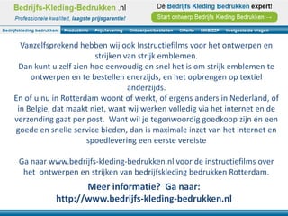Vanzelfsprekend hebben wij ook Instructiefilms voor het ontwerpen en
                       strijken van strijk emblemen.
 Dan kunt u zelf zien hoe eenvoudig en snel het is om strijk emblemen te
     ontwerpen en te bestellen enerzijds, en het opbrengen op textiel
                                 anderzijds.
En of u nu in Rotterdam woont of werkt, of ergens anders in Nederland, of
 in Belgie, dat maakt niet, want wij werken volledig via het internet en de
verzending gaat per post. Want wil je tegenwoordig goedkoop zijn én een
goede en snelle service bieden, dan is maximale inzet van het internet en
                     spoedlevering een eerste vereiste

 Ga naar www.bedrijfs-kleding-bedrukken.nl voor de instructiefilms over
  het ontwerpen en strijken van bedrijfskleding bedrukken Rotterdam.
                  Meer informatie? Ga naar:
           http://www.bedrijfs-kleding-bedrukken.nl
 