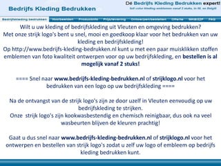 Wilt u uw kleding of bedrijfskleding uit Vleuten en omgeving bedrukken? 
Met onze strijk logo's bent u snel, mooi en goedkoop klaar voor het bedrukken van uw 
kleding en bedrijfskleding! 
Op http://www.bedrijfs-kleding-bedrukken.nl kunt u met een paar muisklikken stoffen 
emblemen van foto kwaliteit ontwerpen voor op uw bedrijfskleding, en bestellen is al 
mogelijk vanaf 2 stuks! 
==== Snel naar www.bedrijfs-kleding-bedrukken.nl of strijklogo.nl voor het 
bedrukken van een logo op uw bedrijfskleding ==== 
Na de ontvangst van de strijk logo's zijn ze door uzelf in Vleuten eenvoudig op uw 
bedrijfskleding te strijken. 
Onze strijk logo's zijn kookwasbestendig en chemisch reinigbaar, dus ook na veel 
wasbeurten blijven de kleuren prachtig! 
Gaat u dus snel naar www.bedrijfs-kleding-bedrukken.nl of strijklogo.nl voor het 
ontwerpen en bestellen van strijk logo's zodat u zelf uw logo of embleem op bedrijfs 
kleding bedrukken kunt. 
 