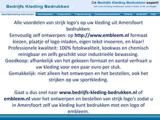 Alle voordelen van strijk logo's op uw kleding uit Amersfoort
bedrukken:
Eenvoudig zelf ontwerpen: op http://www.embleem.nl formaat
kiezen, plaatje of logo inladen, eigen tekst invoeren, en klaar!
Professionele kwaliteit: 100% fotokwaliteit, kookwas en chemisch
reinigbaar en zelfs geschikt voor industrieële bewassing.
Goedkoop: afhankelijk van het gekozen formaat en aantal verfraait u
uw kleding voor een paar euro per stuk.
Gemakkelijk: niet alleen het ontwerpen en het bestellen, ook het
strijken op uw sportkleding.
Gaat u dus snel naar www.bedrijfs-kleding-bedrukken.nl of
embleem.nl voor het ontwerpen en bestellen van strijk logo's zodat u
in Amersfoort zelf uw kleding kunt bedrukken met een logo of
embleem.
 