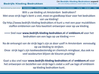 Wilt u uw kleding uit Amsterdam bedrukken?
Met onze strijk logo's bent u snel, mooi en goedkoop klaar voor het bedrukken
van uw kleding!
Op http://www.bedrijfs-kleding-bedrukken.nl kunt u met een paar muisklikken
stoffen emblemen van foto kwaliteit ontwerpen voor op uw kleding.
==== Snel naar www.bedrijfs-kleding-bedrukken.nl of embleem.nl voor het
bedrukken van een logo op uw kleding ====
Na de ontvangst van de strijk logo's zijn ze door uzelf in Amsterdam eenvoudig
op uw kleding te strijken.
Onze strijk logo's zijn kookwasbestendig en chemisch reinigbaar, dus ook na
veel wasbeurten blijven de kleuren prachtig!
Gaat u dus snel naar www.bedrijfs-kleding-bedrukken.nl of embleem.nl voor
het ontwerpen en bestellen van strijk logo's zodat u zelf uw logo of embleem
op kleding bedrukken kunt.
 