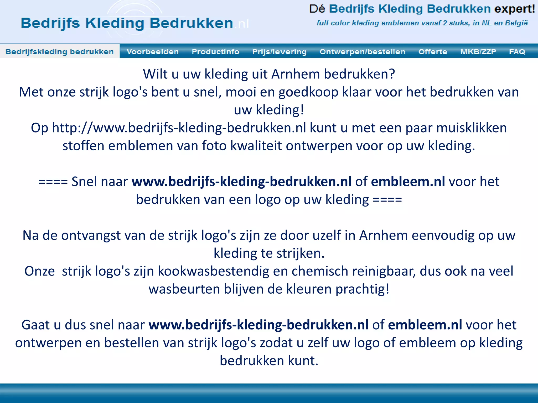 Wilt u uw kleding uit Arnhem bedrukken?
Met onze strijk logo's bent u snel, mooi en goedkoop klaar voor het bedrukken van
uw kleding!
Op http://www.bedrijfs-kleding-bedrukken.nl kunt u met een paar muisklikken
stoffen emblemen van foto kwaliteit ontwerpen voor op uw kleding.
==== Snel naar www.bedrijfs-kleding-bedrukken.nl of embleem.nl voor het
bedrukken van een logo op uw kleding ====
Na de ontvangst van de strijk logo's zijn ze door uzelf in Arnhem eenvoudig op uw
kleding te strijken.
Onze strijk logo's zijn kookwasbestendig en chemisch reinigbaar, dus ook na veel
wasbeurten blijven de kleuren prachtig!
Gaat u dus snel naar www.bedrijfs-kleding-bedrukken.nl of embleem.nl voor het
ontwerpen en bestellen van strijk logo's zodat u zelf uw logo of embleem op kleding
bedrukken kunt.