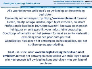Alle voordelen van strijk logo's op uw kleding uit Heerenveen
bedrukken:
Eenvoudig zelf ontwerpen: op http://www.embleem.nl formaat
kiezen, plaatje of logo inladen, eigen tekst invoeren, en klaar!
Professionele kwaliteit: 100% fotokwaliteit, kookwas en chemisch
reinigbaar en zelfs geschikt voor industrieële bewassing.
Goedkoop: afhankelijk van het gekozen formaat en aantal verfraait u
uw kleding voor een paar euro per stuk.
Gemakkelijk: niet alleen het ontwerpen en het bestellen, ook het
strijken op uw sportkleding.
Gaat u dus snel naar www.bedrijfs-kleding-bedrukken.nl of
embleem.nl voor het ontwerpen en bestellen van strijk logo's zodat
u in Heerenveen zelf uw kleding kunt bedrukken met een logo of
embleem.
 