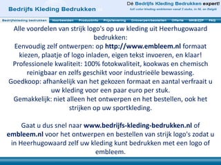 Alle voordelen van strijk logo's op uw kleding uit Heerhugowaard 
bedrukken: 
Eenvoudig zelf ontwerpen: op http://www.embleem.nl formaat 
kiezen, plaatje of logo inladen, eigen tekst invoeren, en klaar! 
Professionele kwaliteit: 100% fotokwaliteit, kookwas en chemisch 
reinigbaar en zelfs geschikt voor industrieële bewassing. 
Goedkoop: afhankelijk van het gekozen formaat en aantal verfraait u 
uw kleding voor een paar euro per stuk. 
Gemakkelijk: niet alleen het ontwerpen en het bestellen, ook het 
strijken op uw sportkleding. 
Gaat u dus snel naar www.bedrijfs-kleding-bedrukken.nl of 
embleem.nl voor het ontwerpen en bestellen van strijk logo's zodat u 
in Heerhugowaard zelf uw kleding kunt bedrukken met een logo of 
embleem. 
