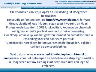 Alle voordelen van strijk logo's op uw kleding uit Hoogeveen
bedrukken:
Eenvoudig zelf ontwerpen: op http://www.embleem.nl formaat
kiezen, plaatje of logo inladen, eigen tekst invoeren, en klaar!
Professionele kwaliteit: 100% fotokwaliteit, kookwas en chemisch
reinigbaar en zelfs geschikt voor industrieële bewassing.
Goedkoop: afhankelijk van het gekozen formaat en aantal verfraait u
uw kleding voor een paar euro per stuk.
Gemakkelijk: niet alleen het ontwerpen en het bestellen, ook het
strijken op uw sportkleding.
Gaat u dus snel naar www.bedrijfs-kleding-bedrukken.nl of
embleem.nl voor het ontwerpen en bestellen van strijk logo's zodat u
in Hoogeveen zelf uw kleding kunt bedrukken met een logo of
embleem.
 