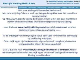 Wilt u uw kleding uit Veenendaal bedrukken? 
Met onze strijk logo's bent u snel, mooi en goedkoop klaar voor het bedrukken 
van uw kleding! 
Op http://www.bedrijfs-kleding-bedrukken.nl kunt u met een paar muisklikken 
stoffen emblemen van foto kwaliteit ontwerpen voor op uw kleding. 
==== Snel naar www.bedrijfs-kleding-bedrukken.nl of embleem.nl voor het 
bedrukken van een logo op uw kleding ==== 
Na de ontvangst van de strijk logo's zijn ze door uzelf in Veenendaal eenvoudig 
op uw kleding te strijken. 
Onze strijk logo's zijn kookwasbestendig en chemisch reinigbaar, dus ook na 
veel wasbeurten blijven de kleuren prachtig! 
Gaat u dus snel naar www.bedrijfs-kleding-bedrukken.nl of embleem.nl voor 
het ontwerpen en bestellen van strijk logo's zodat u zelf uw logo of embleem op 
kleding bedrukken kunt. 
 